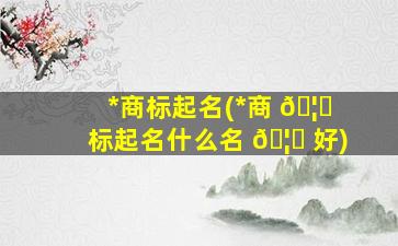 *
商标起名(*
商 🦍 标起名什么名 🦁 好)